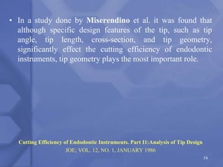 • In a study done by Miserendino et al. it was found that
although specific design features of the tip, such as tip
angle, tip length, cross-section, and tip geometry,
significantly effect the cutting efficiency of endodontic
instruments, tip geometry plays the most important role.
Cutting Efficiency of Endodontic Instruments. Part I1:Analysis of Tip Design
JOE; VOL. 12, NO. 1, JANUARY 1986
54
 