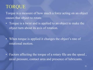TORQUE
Torque is a measure of how much a force acting on an object
causes that object to rotate.
• Torque is a twist and is applied to an object to make the
object turn about its axis of rotation.
• When torque is applied it changes the object’s rate of
rotational motion.
• Factors affecting the torque of a rotary file are the speed ,
axial pressure, contact area and presence of lubricants.
55
 