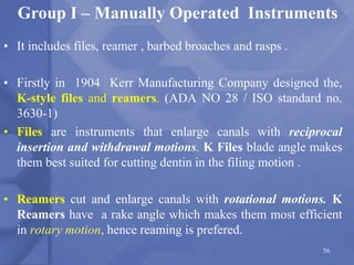 • It includes files, reamer , barbed broaches and rasps .
• Firstly in 1904 Kerr Manufacturing Company designed the,
K-style files and reamers. (ADA NO 28 / ISO standard no.
3630-1)
• Files are instruments that enlarge canals with reciprocal
insertion and withdrawal motions. K Files blade angle makes
them best suited for cutting dentin in the filing motion .
• Reamers cut and enlarge canals with rotational motions. K
Reamers have a rake angle which makes them most efficient
in rotary motion, hence reaming is prefered.
56
Group I – Manually Operated Instruments
 