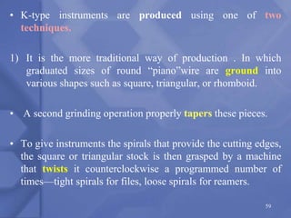 • K-type instruments are produced using one of two
techniques.
1) It is the more traditional way of production . In which
graduated sizes of round “piano”wire are ground into
various shapes such as square, triangular, or rhomboid.
• A second grinding operation properly tapers these pieces.
• To give instruments the spirals that provide the cutting edges,
the square or triangular stock is then grasped by a machine
that twists it counterclockwise a programmed number of
times—tight spirals for files, loose spirals for reamers.
59
 