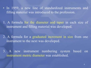• In 1959, a new line of standardized instruments and
filling material was introduced to the profession.
1. A formula for the diameter and taper in each size of
instrument and filling material was developed.
2. A formula for a graduated increment in size from one
instrument to the next was developed.
3. A new instrument numbering system based on
instrument metric diameter was established.
6
 