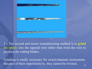 60
2 ) The second and newer manufacturing method is to grind
the spirals into the tapered wire rather than twist the wire to
produce the cutting blades.
Grinding is totally necessary for nickel-titanium instruments.
Because of their superelasticity, they cannot be twisted.
 