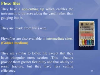Flexo files
They have a non-cutting tip which enables the
instrument to traverse along the canal rather than
gouging into it.
They are made from NiTi wire.
Flexofiles are also available in intermediate sizes.
(Golden medium)
They are similar to k-flex file except that they
have triangular cross section .This feature
provide them greater flexibility and thus ability to
resist fracture. but they have less cutting
efficiency. 65
 