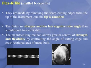 66
Flex-R file (a milled K-type file)
• They are made by removing the sharp cutting edges from the
tip of the instrument .and the tip is rounded.
• The flutes are sharper and has less negative rake angle than
a traditional twisted K-file.
• The manufacturing method allows greater control of strength
and flexibility by controlling the angle of cutting edge and
cross sectional area of metal bulk.
 