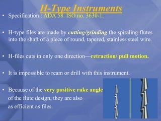 H-Type Instruments
• Specification : ADA 58. ISO no. 3630-1.
• H-type files are made by cutting/grinding the spiraling flutes
into the shaft of a piece of round, tapered, stainless steel wire.
• H-files cuts in only one direction—retraction/ pull motion.
• It is impossible to ream or drill with this instrument.
• Because of the very positive rake angle
of the flute design, they are also
as efficient as files.
68
 