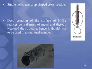 69
• Single helix, tear drop shaped cross-section.
• Deep grinding of the surface of H-file
reduces central mass of metal and thereby
weakned the structure. hence it should not
to be used in a rotational manner.
 