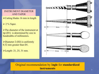 7
Original recommendation by Ingle for standardized
instruments
INSTRUMENT DIAMETER
AND TAPER
Cutting blades 16 mm in length
 2 % Taper.
The diameter of the instrument at
tip (D1) is determined by size in
hundredths of millimeters.
Diameter 2 (D2) is uniformly
0.32 mm greater than D1.
Length- 21, 25, 31 mm.
 