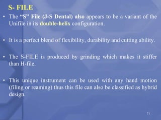 S- FILE
• The “S” File (J-S Dental) also appears to be a variant of the
Unifile in its double-helix configuration.
• It is a perfect blend of flexibility, durability and cutting ability.
• The S-FILE is produced by grinding which makes it stiffer
than H-file.
• This unique instrument can be used with any hand motion
(filing or reaming) thus this file can also be classified as hybrid
design.
71
 