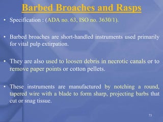 Barbed Broaches and Rasps
• Specification : (ADA no. 63, ISO no. 3630/1).
• Barbed broaches are short-handled instruments used primarily
for vital pulp extirpation.
• They are also used to loosen debris in necrotic canals or to
remove paper points or cotton pellets.
• These instruments are manufactured by notching a round,
tapered wire with a blade to form sharp, projecting barbs that
cut or snag tissue.
73
 