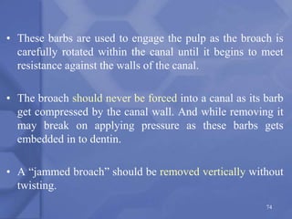 • These barbs are used to engage the pulp as the broach is
carefully rotated within the canal until it begins to meet
resistance against the walls of the canal.
• The broach should never be forced into a canal as its barb
get compressed by the canal wall. And while removing it
may break on applying pressure as these barbs gets
embedded in to dentin.
• A “jammed broach” should be removed vertically without
twisting.
74
 