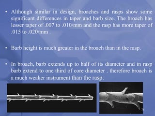 • Although similar in design, broaches and rasps show some
significant differences in taper and barb size. The broach has
lesser taper of .007 to .010/mm and the rasp has more taper of
.015 to .020/mm .
• Barb height is much greater in the broach than in the rasp.
• In broach, barb extends up to half of its diameter and in rasp
barb extend to one third of core diameter . therefore broach is
a much weaker instrument than the rasp.
75
 