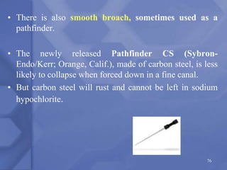 • There is also smooth broach, sometimes used as a
pathfinder.
• The newly released Pathfinder CS (Sybron-
Endo/Kerr; Orange, Calif.), made of carbon steel, is less
likely to collapse when forced down in a fine canal.
• But carbon steel will rust and cannot be left in sodium
hypochlorite.
76
 
