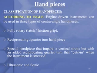 Hand pieces
CLASSIFICATION OF HANDPIECES:
ACCORDING TO INGLE: Engine driven instruments can
be used in three types of contra-angle handpieces.
o Fully rotary (latch / friction grip).
o Reciprocating /quarter turn hand piece
o Special handpiece that imparts a vertical stroke but with
an added reciprocating quarter turn that "cuts-in" when
the instrument is stressed.
o Ultrasonic and Sonic
77
 