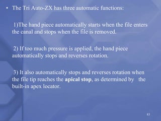 • The Tri Auto-ZX has three automatic functions:
1)The hand piece automatically starts when the file enters
the canal and stops when the file is removed.
2) If too much pressure is applied, the hand piece
automatically stops and reverses rotation.
3) It also automatically stops and reverses rotation when
the file tip reaches the apical stop, as determined by the
built-in apex locator.
83
 