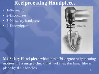 Reciprocating Handpiece.
• 1-Giromatic
• 2-Endocursor
• 3-M4 safety handpiece
• 4-Endogripper
M4 Safety Hand piece which has a 30-degree reciprocating
motion and a unique chuck that locks regular hand files in
place by their handles. 84
 