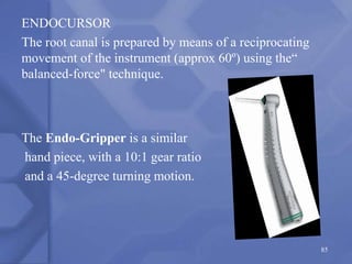 ENDOCURSOR
The root canal is prepared by means of a reciprocating
movement of the instrument (approx 60º) using the“
balanced-force" technique.
The Endo-Gripper is a similar
hand piece, with a 10:1 gear ratio
and a 45-degree turning motion.
85
 