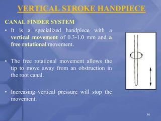 VERTICAL STROKE HANDPIECE
CANAL FINDER SYSTEM
• It is a specialized handpiece with a
vertical movement of 0.3-1.0 mm and a
free rotational movement.
• The free rotational movement allows the
tip to move away from an obstruction in
the root canal.
• Increasing vertical pressure will stop the
movement.
86
 