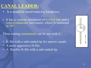 CANAL LEADER:
• Is a modified speed reducing handpiece.
• It has a vertical movement of 0.4-0.8 mm and a
contra-rotational movement, which is restricted
to 30°.
Three cutting instruments can be use with it :
• K-file with a safe-ended tip for narrow canals.
• A more aggressive H-file.
• A flexible H-file with a safe-ended tip.
87
 