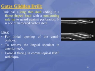 Gates Glidden Drill:
This has a long, thin shaft ending in a
flame-shaped head with a non-cutting
safe tip to guard against perforation. It
is ade of hardened carbon steel.
Uses:
• For initial opening of the canal-
orifices.
• To remove the lingual shoulder in
anterior teeth.
• Coronal flaring in coronal-apical BMP
technique.
90
 