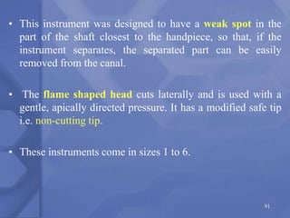 • This instrument was designed to have a weak spot in the
part of the shaft closest to the handpiece, so that, if the
instrument separates, the separated part can be easily
removed from the canal.
• The flame shaped head cuts laterally and is used with a
gentle, apically directed pressure. It has a modified safe tip
i.e. non-cutting tip.
• These instruments come in sizes 1 to 6.
91
 