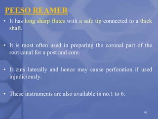 PEESO REAMER
• It has long sharp flutes with a safe tip connected to a thick
shaft.
• It is most often used in preparing the coronal part of the
root canal for a post and core.
• It cuts laterally and hence may cause perforation if used
injudiciously.
• These instruments are also available in no.1 to 6.
93
 