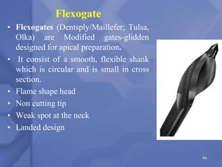 Flexogate
• Flexogates (Dentsply/Maillefer; Tulsa,
Olka) are Modified gates-glidden
designed for apical preparation.
• It consist of a smooth, flexible shank
which is circular and is small in cross
section.
• Flame shape head
• Non cutting tip
• Weak spot at the neck
• Landed design
96
 