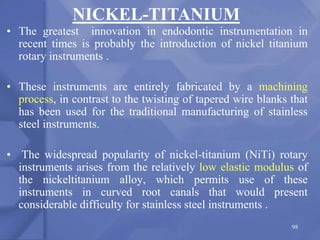 • The greatest innovation in endodontic instrumentation in
recent times is probably the introduction of nickel titanium
rotary instruments .
• These instruments are entirely fabricated by a machining
process, in contrast to the twisting of tapered wire blanks that
has been used for the traditional manufacturing of stainless
steel instruments.
• The widespread popularity of nickel-titanium (NiTi) rotary
instruments arises from the relatively low elastic modulus of
the nickeltitanium alloy, which permits use of these
instruments in curved root canals that would present
considerable difficulty for stainless steel instruments .
98
NICKEL-TITANIUM
 