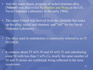 • And this super elastic property of nickel-titanium alloy
(Nitinol) was discovered by Buehler and Wang at the US
Naval Ordnance Laboratory in the early 1960s.
• The name Nitinol was derived from the elements that make
up the alloy, nickel and titanium, and “nol” for the Naval
Ordnance Laboratory.
• The alloy used in endodontics is commonly referred to as 55
NiTiNOL.
• It contains about 55 wt% Ni and 45 wt% Ti and substituting
some Ni with less than 2 wt% Co, nearly the same number of
Ni and Ti atoms are combined, being reflected in the term
equiatomic. 99
 