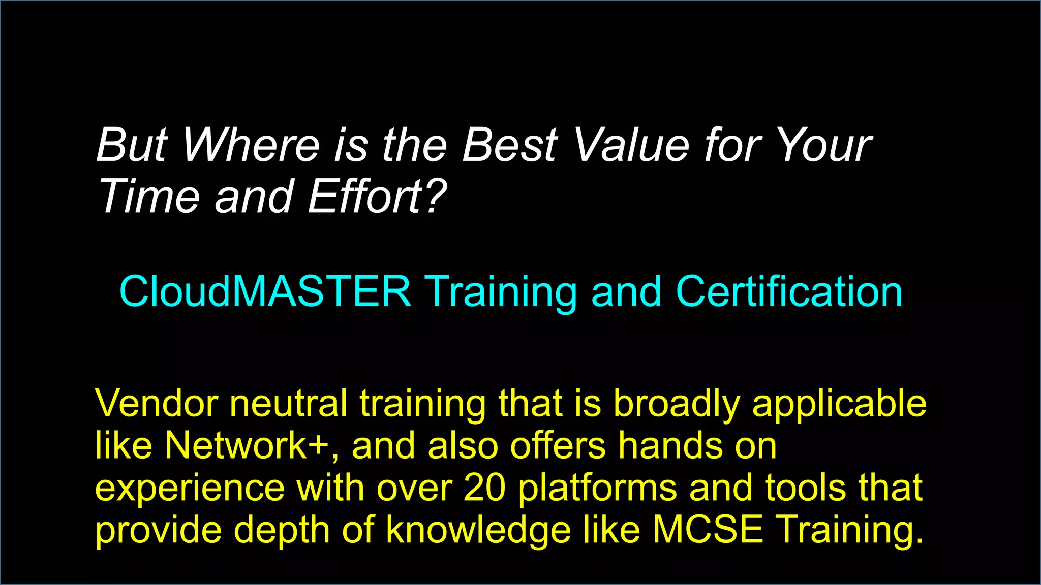 But Where is the Best Value for Your
Time and Effort?
CloudMASTER Training and Certification
Vendor neutral training that is broadly applicable
like Network+, and also offers hands on
experience with over 20 platforms and tools that
provide depth of knowledge like MCSE Training.
 