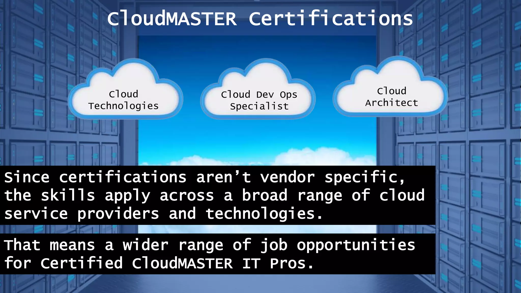 CloudMASTER Certifications
Since certifications aren’t vendor specific,
the skills apply across a broad range of cloud
service providers and technologies.
That means a wider range of job opportunities
for Certified CloudMASTER IT Pros.
Cloud
Technologies
Cloud Dev Ops
Specialist
Cloud
Architect
 