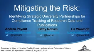 S
Mitigating the Risk:
Presented to “Data in Libraries: The Big Picture,” an International Federation of Library
Associations (IFLA) satellite conference, August 10, 2016
Andrea Payant
andrea.payant@usu.edu
@rusros25
Betty Rozum
betty.rozum@usu.edu
@brozum
Liz Woolcott
liz.woolcott@usu.edu
@lizwoolcott
Identifying Strategic University Partnerships for
Compliance Tracking of Research Data and
Publications
 
