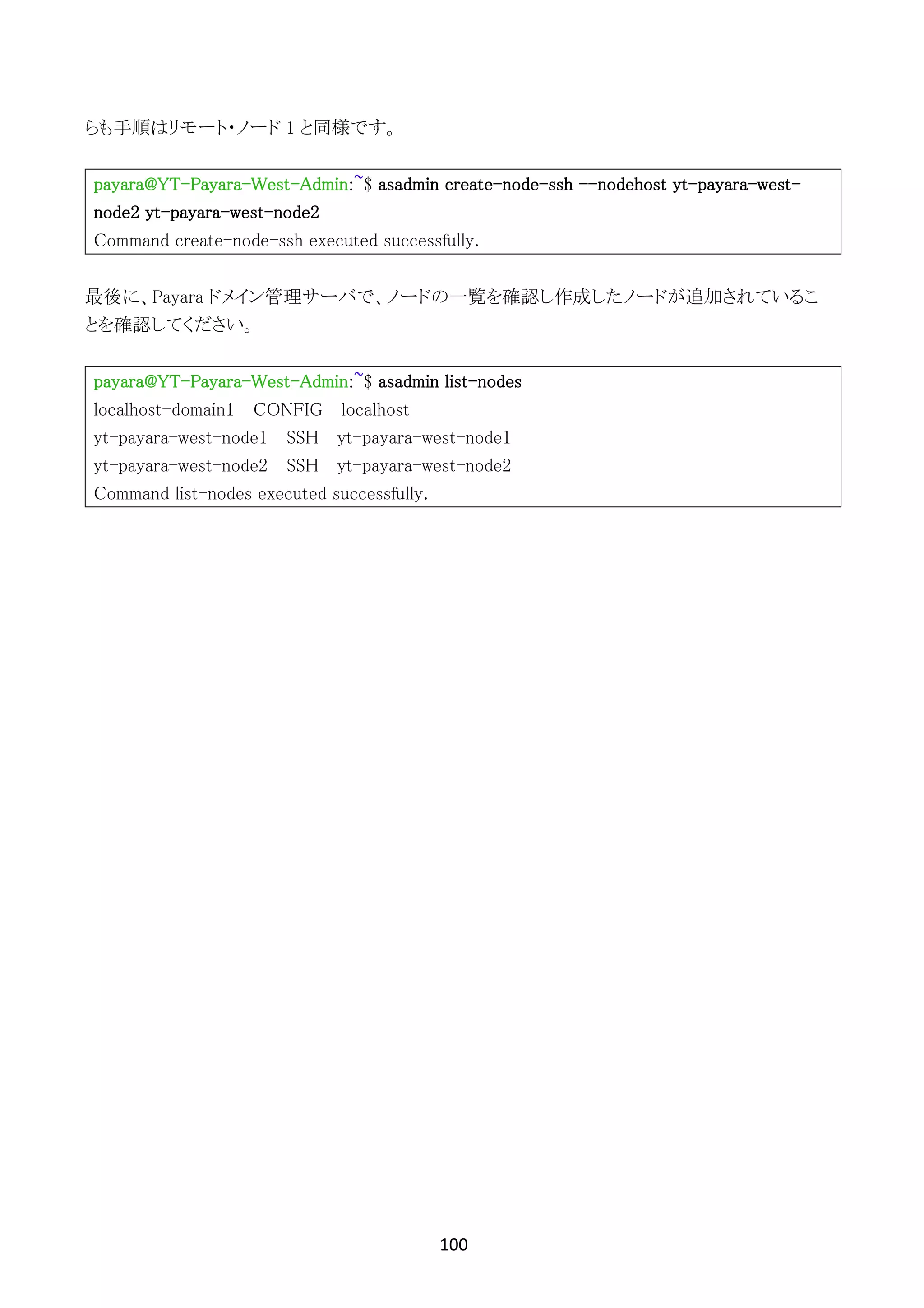 100	
	
らも手順はリモート・ノード 1 と同様です。
payara@YT-Payara-West-Admin:~$ asadmin create-node-ssh --nodehost yt-payara-west-
node2 yt-payara-west-node2
Command create-node-ssh executed successfully.
最後に、Payara ドメイン管理サーバで、ノードの一覧を確認し作成したノードが追加されているこ
とを確認してください。
payara@YT-Payara-West-Admin:~$ asadmin list-nodes
localhost-domain1 CONFIG localhost
yt-payara-west-node1 SSH yt-payara-west-node1
yt-payara-west-node2 SSH yt-payara-west-node2
Command list-nodes executed successfully.
 