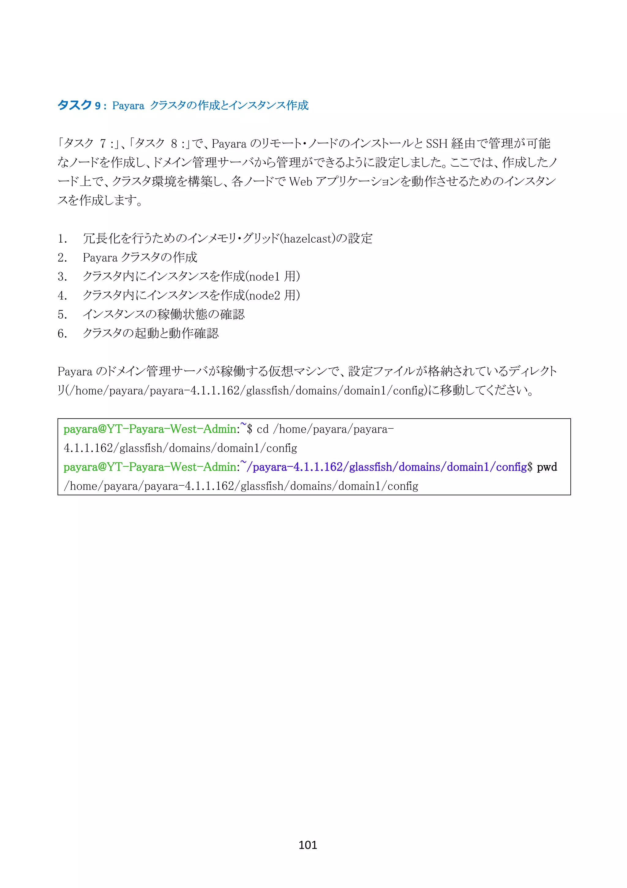 101	
	
タスク	9	: Payara クラスタの作成とインスタンス作成
「タスク 7 :」、「タスク 8 :」で、Payara のリモート・ノードのインストールと SSH 経由で管理が可能
なノードを作成し、ドメイン管理サーバから管理ができるように設定しました。ここでは、作成したノ
ード上で、クラスタ環境を構築し、各ノードで Web アプリケーションを動作させるためのインスタン
スを作成します。
1. 冗長化を行うためのインメモリ・グリッド(hazelcast)の設定
2. Payara クラスタの作成
3. クラスタ内にインスタンスを作成(node1 用)
4. クラスタ内にインスタンスを作成(node2 用)
5. インスタンスの稼働状態の確認
6. クラスタの起動と動作確認
Payara のドメイン管理サーバが稼働する仮想マシンで、設定ファイルが格納されているディレクト
リ(/home/payara/payara-4.1.1.162/glassfish/domains/domain1/config)に移動してください。
payara@YT-Payara-West-Admin:~$ cd /home/payara/payara-
4.1.1.162/glassfish/domains/domain1/config
payara@YT-Payara-West-Admin:~/payara-4.1.1.162/glassfish/domains/domain1/config$ pwd
/home/payara/payara-4.1.1.162/glassfish/domains/domain1/config
 
