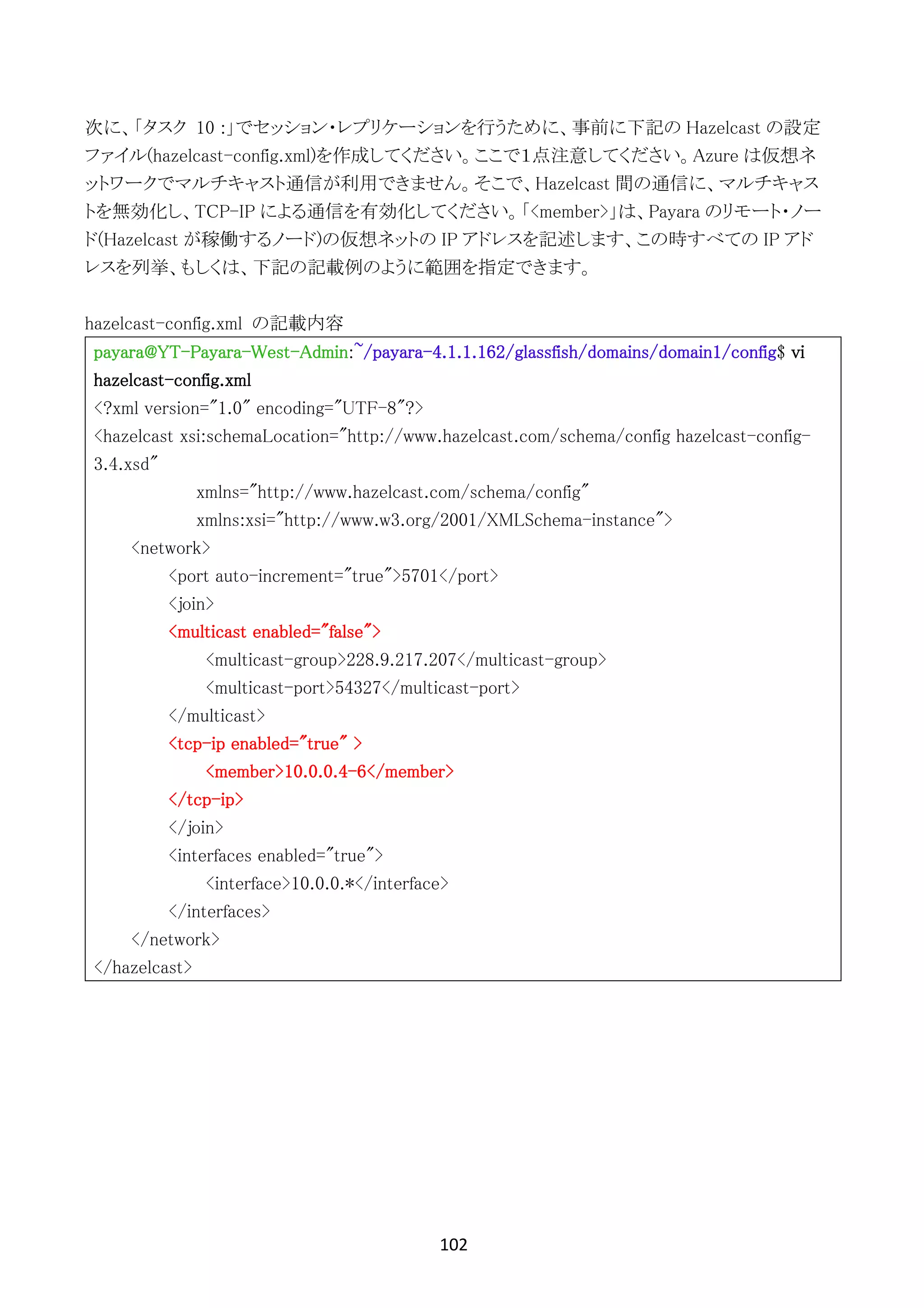 102	
	
次に、「タスク 10 :」でセッション・レプリケーションを行うために、事前に下記の Hazelcast の設定
ファイル(hazelcast-config.xml)を作成してください。ここで１点注意してください。Azure は仮想ネ
ットワークでマルチキャスト通信が利用できません。そこで、Hazelcast 間の通信に、マルチキャス
トを無効化し、TCP-IP による通信を有効化してください。「<member>」は、Payara のリモート・ノー
ド(Hazelcast が稼働するノード)の仮想ネットの IP アドレスを記述します、この時すべての IP アド
レスを列挙、もしくは、下記の記載例のように範囲を指定できます。
hazelcast-config.xml の記載内容
payara@YT-Payara-West-Admin:~/payara-4.1.1.162/glassfish/domains/domain1/config$ vi
hazelcast-config.xml
<?xml version="1.0" encoding="UTF-8"?>
<hazelcast xsi:schemaLocation="http://www.hazelcast.com/schema/config hazelcast-config-
3.4.xsd"
xmlns="http://www.hazelcast.com/schema/config"
xmlns:xsi="http://www.w3.org/2001/XMLSchema-instance">
<network>
<port auto-increment="true">5701</port>
<join>
<multicast enabled="false">
<multicast-group>228.9.217.207</multicast-group>
<multicast-port>54327</multicast-port>
</multicast>
<tcp-ip enabled="true" >
<member>10.0.0.4-6</member>
</tcp-ip>
</join>
<interfaces enabled="true">
<interface>10.0.0.*</interface>
</interfaces>
</network>
</hazelcast>
 