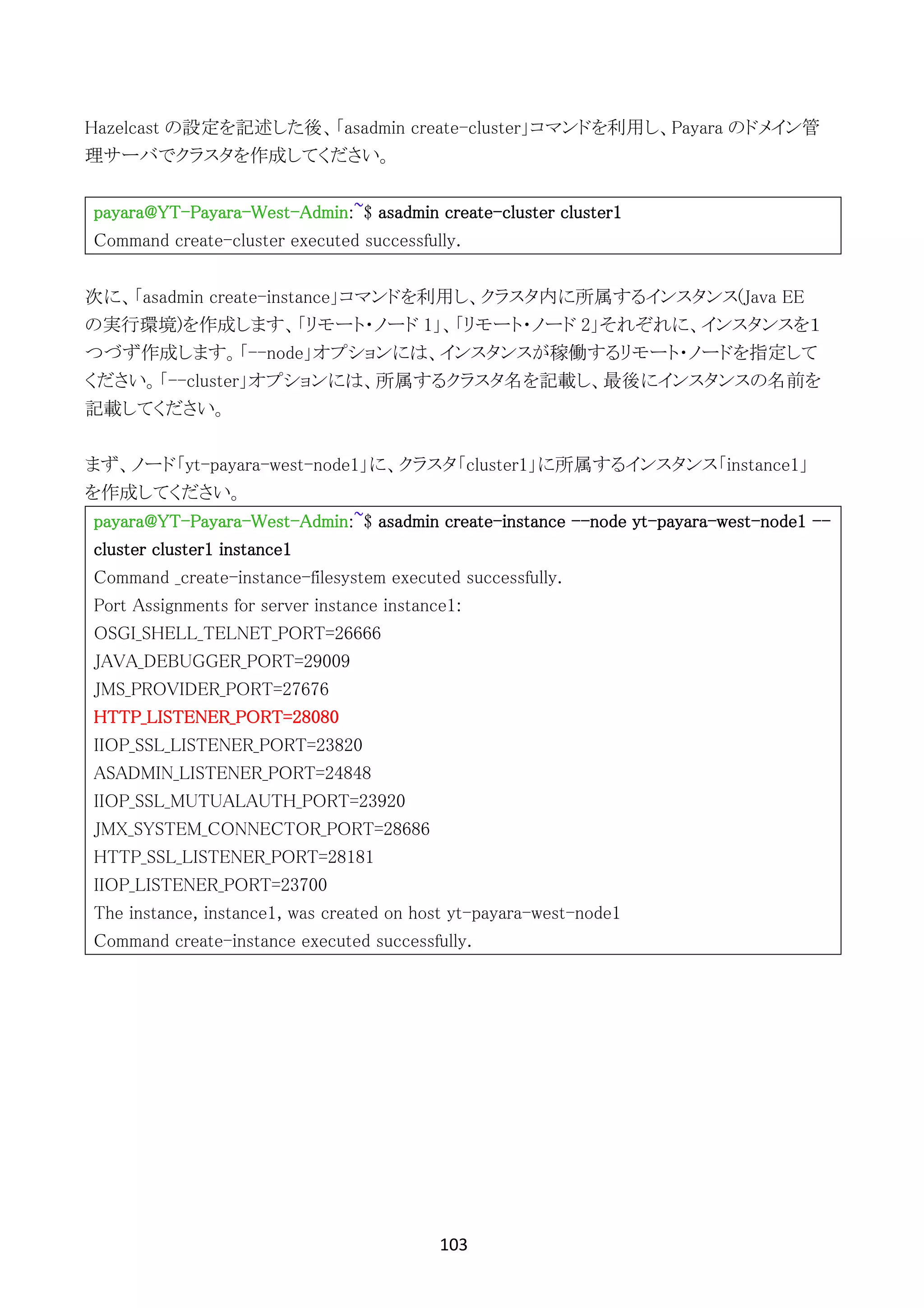 103	
	
Hazelcast の設定を記述した後、「asadmin create-cluster」コマンドを利用し、Payara のドメイン管
理サーバでクラスタを作成してください。
payara@YT-Payara-West-Admin:~$ asadmin create-cluster cluster1
Command create-cluster executed successfully.
次に、「asadmin create-instance」コマンドを利用し、クラスタ内に所属するインスタンス(Java EE
の実行環境)を作成します、「リモート・ノード 1」、「リモート・ノード 2」それぞれに、インスタンスを１
つづず作成します。「--node」オプションには、インスタンスが稼働するリモート・ノードを指定して
ください。「--cluster」オプションには、所属するクラスタ名を記載し、最後にインスタンスの名前を
記載してください。
まず、ノード「yt-payara-west-node1」に、クラスタ「cluster1」に所属するインスタンス「instance1」
を作成してください。
payara@YT-Payara-West-Admin:~$ asadmin create-instance --node yt-payara-west-node1 --
cluster cluster1 instance1
Command _create-instance-filesystem executed successfully.
Port Assignments for server instance instance1:
OSGI_SHELL_TELNET_PORT=26666
JAVA_DEBUGGER_PORT=29009
JMS_PROVIDER_PORT=27676
HTTP_LISTENER_PORT=28080
IIOP_SSL_LISTENER_PORT=23820
ASADMIN_LISTENER_PORT=24848
IIOP_SSL_MUTUALAUTH_PORT=23920
JMX_SYSTEM_CONNECTOR_PORT=28686
HTTP_SSL_LISTENER_PORT=28181
IIOP_LISTENER_PORT=23700
The instance, instance1, was created on host yt-payara-west-node1
Command create-instance executed successfully.
 
