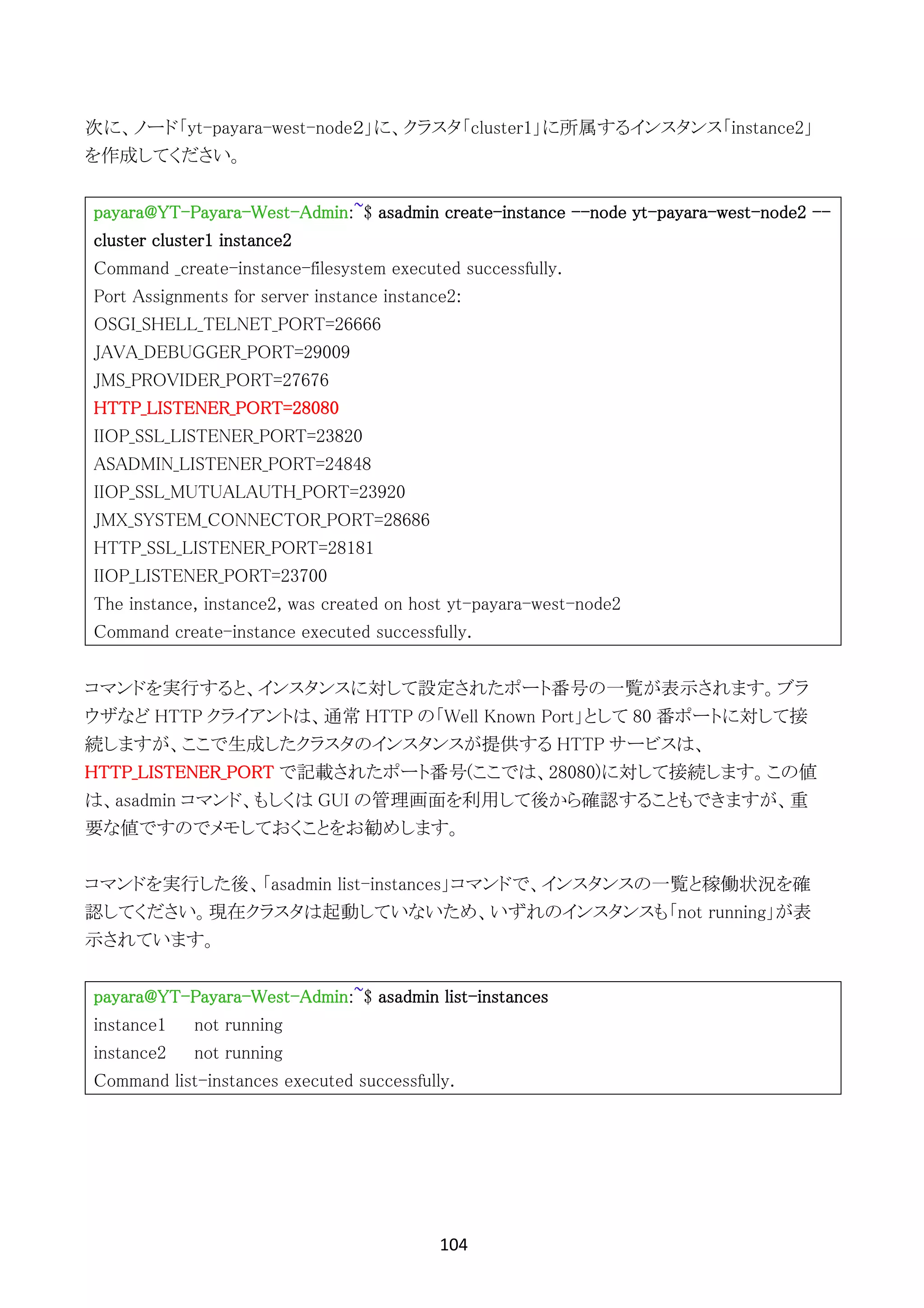 104	
	
次に、ノード「yt-payara-west-node２」に、クラスタ「cluster1」に所属するインスタンス「instance2」
を作成してください。
payara@YT-Payara-West-Admin:~$ asadmin create-instance --node yt-payara-west-node2 --
cluster cluster1 instance2
Command _create-instance-filesystem executed successfully.
Port Assignments for server instance instance2:
OSGI_SHELL_TELNET_PORT=26666
JAVA_DEBUGGER_PORT=29009
JMS_PROVIDER_PORT=27676
HTTP_LISTENER_PORT=28080
IIOP_SSL_LISTENER_PORT=23820
ASADMIN_LISTENER_PORT=24848
IIOP_SSL_MUTUALAUTH_PORT=23920
JMX_SYSTEM_CONNECTOR_PORT=28686
HTTP_SSL_LISTENER_PORT=28181
IIOP_LISTENER_PORT=23700
The instance, instance2, was created on host yt-payara-west-node2
Command create-instance executed successfully.
コマンドを実行すると、インスタンスに対して設定されたポート番号の一覧が表示されます。ブラ
ウザなど HTTP クライアントは、通常 HTTP の「Well Known Port」として 80 番ポートに対して接
続しますが、ここで生成したクラスタのインスタンスが提供する HTTP サービスは、
HTTP_LISTENER_PORT で記載されたポート番号(ここでは、28080)に対して接続します。この値
は、asadmin コマンド、もしくは GUI の管理画面を利用して後から確認することもできますが、重
要な値ですのでメモしておくことをお勧めします。
コマンドを実行した後、「asadmin list-instances」コマンドで、インスタンスの一覧と稼働状況を確
認してください。現在クラスタは起動していないため、いずれのインスタンスも「not running」が表
示されています。
payara@YT-Payara-West-Admin:~$ asadmin list-instances
instance1 not running
instance2 not running
Command list-instances executed successfully.
 