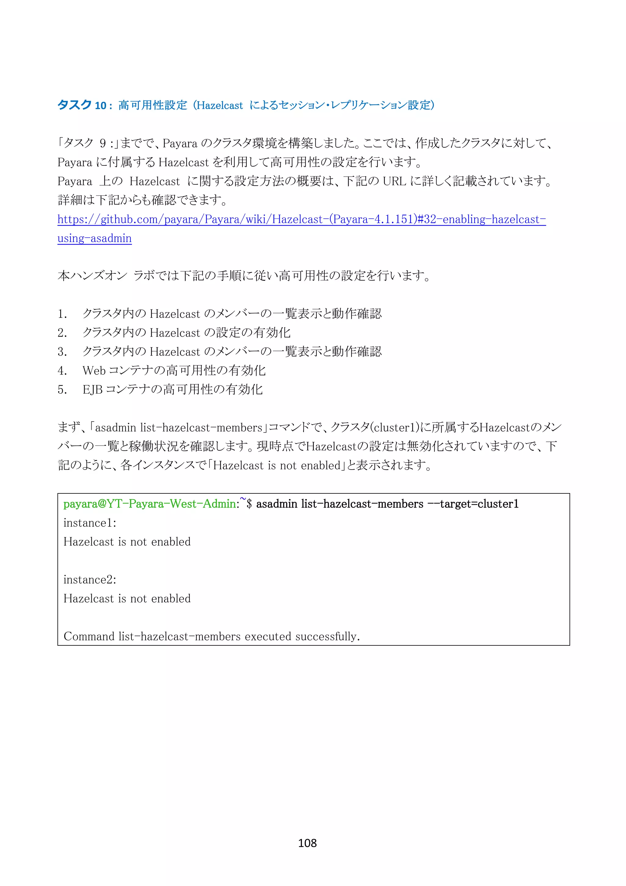 108	
	
タスク	10	: 高可用性設定 (Hazelcast によるセッション・レプリケーション設定)
「タスク 9 :」までで、Payara のクラスタ環境を構築しました。ここでは、作成したクラスタに対して、
Payara に付属する Hazelcast を利用して高可用性の設定を行います。
Payara 上の Hazelcast に関する設定方法の概要は、下記の URL に詳しく記載されています。
詳細は下記からも確認できます。
https://github.com/payara/Payara/wiki/Hazelcast-(Payara-4.1.151)#32-enabling-hazelcast-
using-asadmin
本ハンズオン ラボでは下記の手順に従い高可用性の設定を行います。
1. クラスタ内の Hazelcast のメンバーの一覧表示と動作確認
2. クラスタ内の Hazelcast の設定の有効化
3. クラスタ内の Hazelcast のメンバーの一覧表示と動作確認
4. Web コンテナの高可用性の有効化
5. EJB コンテナの高可用性の有効化
まず、「asadmin list-hazelcast-members」コマンドで、クラスタ(cluster1)に所属するHazelcastのメン
バーの一覧と稼働状況を確認します。現時点でHazelcastの設定は無効化されていますので、下
記のように、各インスタンスで「Hazelcast is not enabled」と表示されます。
payara@YT-Payara-West-Admin:~$ asadmin list-hazelcast-members --target=cluster1
instance1:
Hazelcast is not enabled
instance2:
Hazelcast is not enabled
Command list-hazelcast-members executed successfully.
 