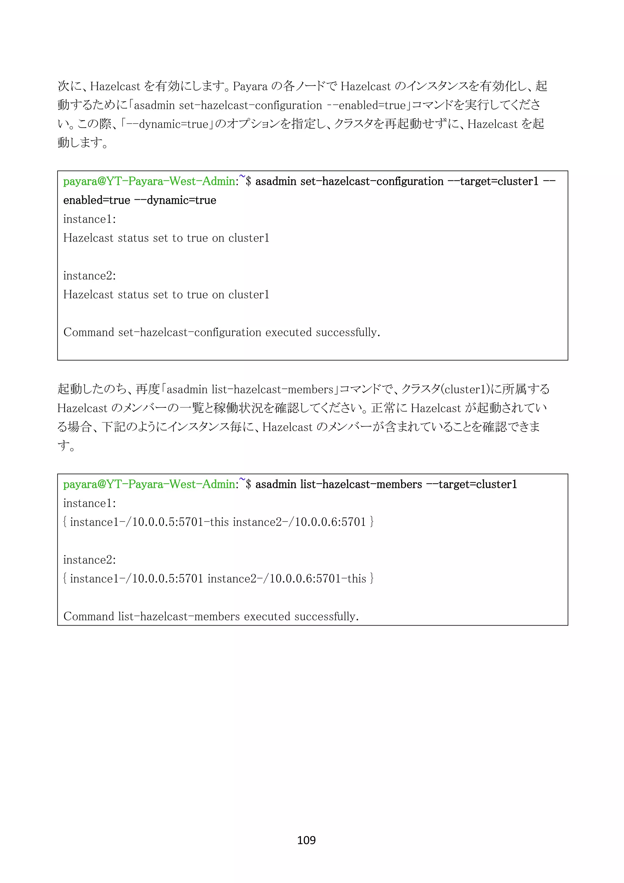 109	
	
次に、Hazelcast を有効にします。Payara の各ノードで Hazelcast のインスタンスを有効化し、起
動するために「asadmin set-hazelcast-configuration –-enabled=true」コマンドを実行してくださ
い。この際、「--dynamic=true」のオプションを指定し、クラスタを再起動せずに、Hazelcast を起
動します。
payara@YT-Payara-West-Admin:~$ asadmin set-hazelcast-configuration --target=cluster1 --
enabled=true --dynamic=true
instance1:
Hazelcast status set to true on cluster1
instance2:
Hazelcast status set to true on cluster1
Command set-hazelcast-configuration executed successfully.
起動したのち、再度「asadmin list-hazelcast-members」コマンドで、クラスタ(cluster1)に所属する
Hazelcast のメンバーの一覧と稼働状況を確認してください。正常に Hazelcast が起動されてい
る場合、下記のようにインスタンス毎に、Hazelcast のメンバーが含まれていることを確認できま
す。
payara@YT-Payara-West-Admin:~$ asadmin list-hazelcast-members --target=cluster1
instance1:
{ instance1-/10.0.0.5:5701-this instance2-/10.0.0.6:5701 }
instance2:
{ instance1-/10.0.0.5:5701 instance2-/10.0.0.6:5701-this }
Command list-hazelcast-members executed successfully.
 