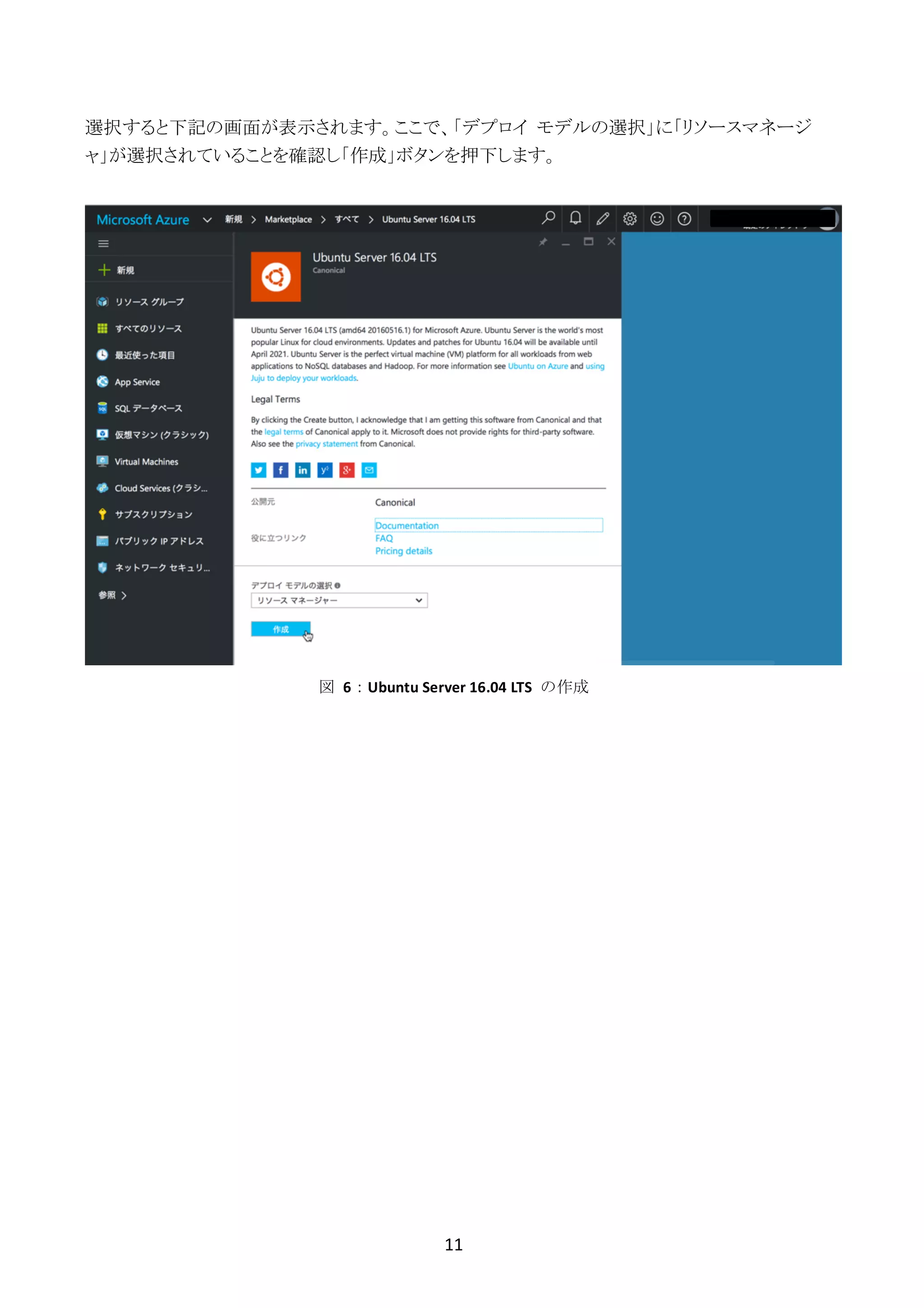 11	
	
選択すると下記の画面が表示されます。ここで、「デプロイ モデルの選択」に「リソースマネージ
ャ」が選択されていることを確認し「作成」ボタンを押下します。
図	 6：Ubuntu	Server	16.04	LTS	 の作成
 