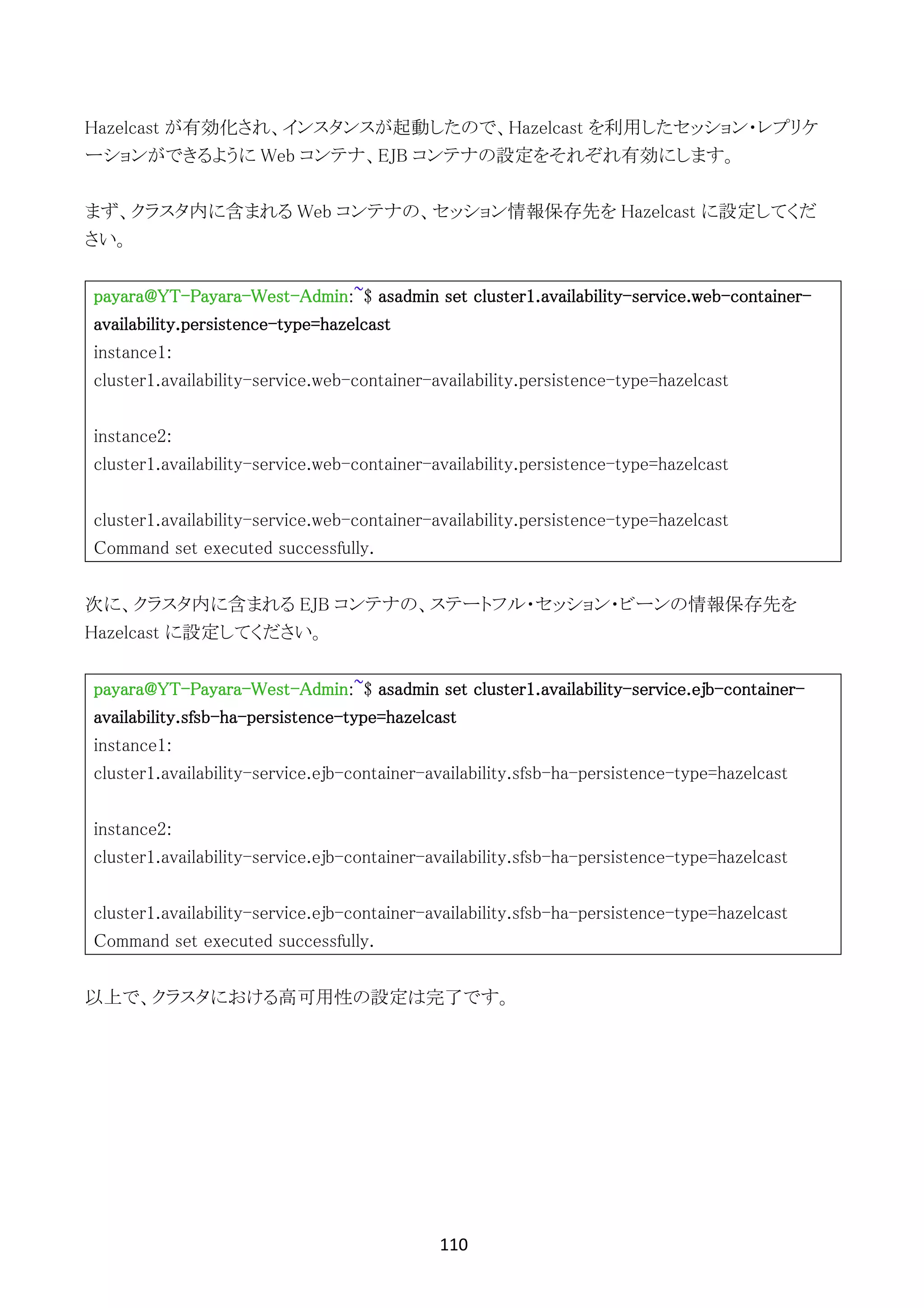 110	
	
Hazelcast が有効化され、インスタンスが起動したので、Hazelcast を利用したセッション・レプリケ
ーションができるように Web コンテナ、EJB コンテナの設定をそれぞれ有効にします。
まず、クラスタ内に含まれる Web コンテナの、セッション情報保存先を Hazelcast に設定してくだ
さい。
payara@YT-Payara-West-Admin:~$ asadmin set cluster1.availability-service.web-container-
availability.persistence-type=hazelcast
instance1:
cluster1.availability-service.web-container-availability.persistence-type=hazelcast
instance2:
cluster1.availability-service.web-container-availability.persistence-type=hazelcast
cluster1.availability-service.web-container-availability.persistence-type=hazelcast
Command set executed successfully.
次に、クラスタ内に含まれる EJB コンテナの、ステートフル・セッション・ビーンの情報保存先を
Hazelcast に設定してください。
payara@YT-Payara-West-Admin:~$ asadmin set cluster1.availability-service.ejb-container-
availability.sfsb-ha-persistence-type=hazelcast
instance1:
cluster1.availability-service.ejb-container-availability.sfsb-ha-persistence-type=hazelcast
instance2:
cluster1.availability-service.ejb-container-availability.sfsb-ha-persistence-type=hazelcast
cluster1.availability-service.ejb-container-availability.sfsb-ha-persistence-type=hazelcast
Command set executed successfully.
以上で、クラスタにおける高可用性の設定は完了です。
 