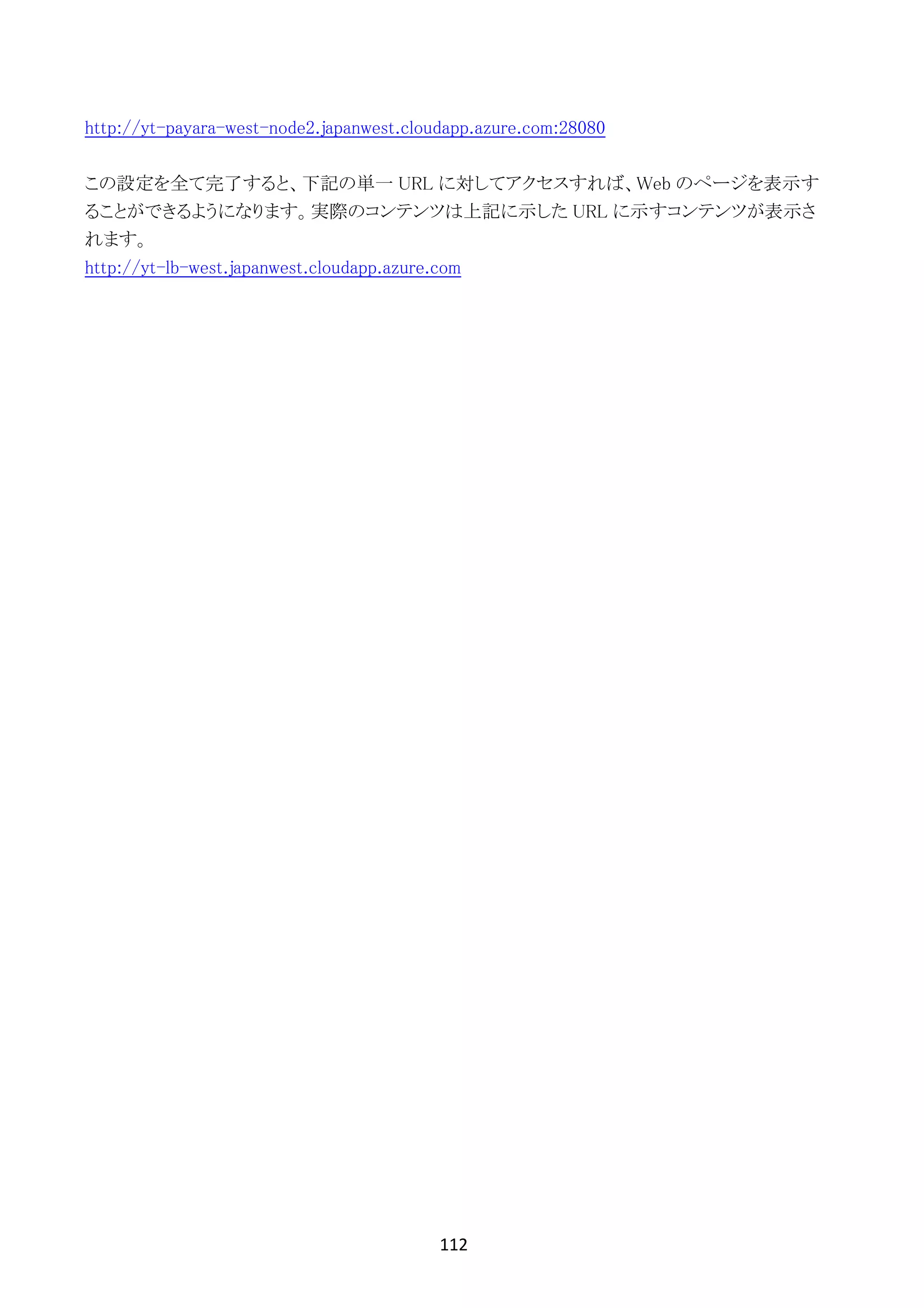 112	
	
http://yt-payara-west-node2.japanwest.cloudapp.azure.com:28080
この設定を全て完了すると、下記の単一 URL に対してアクセスすれば、Web のページを表示す
ることができるようになります。実際のコンテンツは上記に示した URL に示すコンテンツが表示さ
れます。
http://yt-lb-west.japanwest.cloudapp.azure.com
 