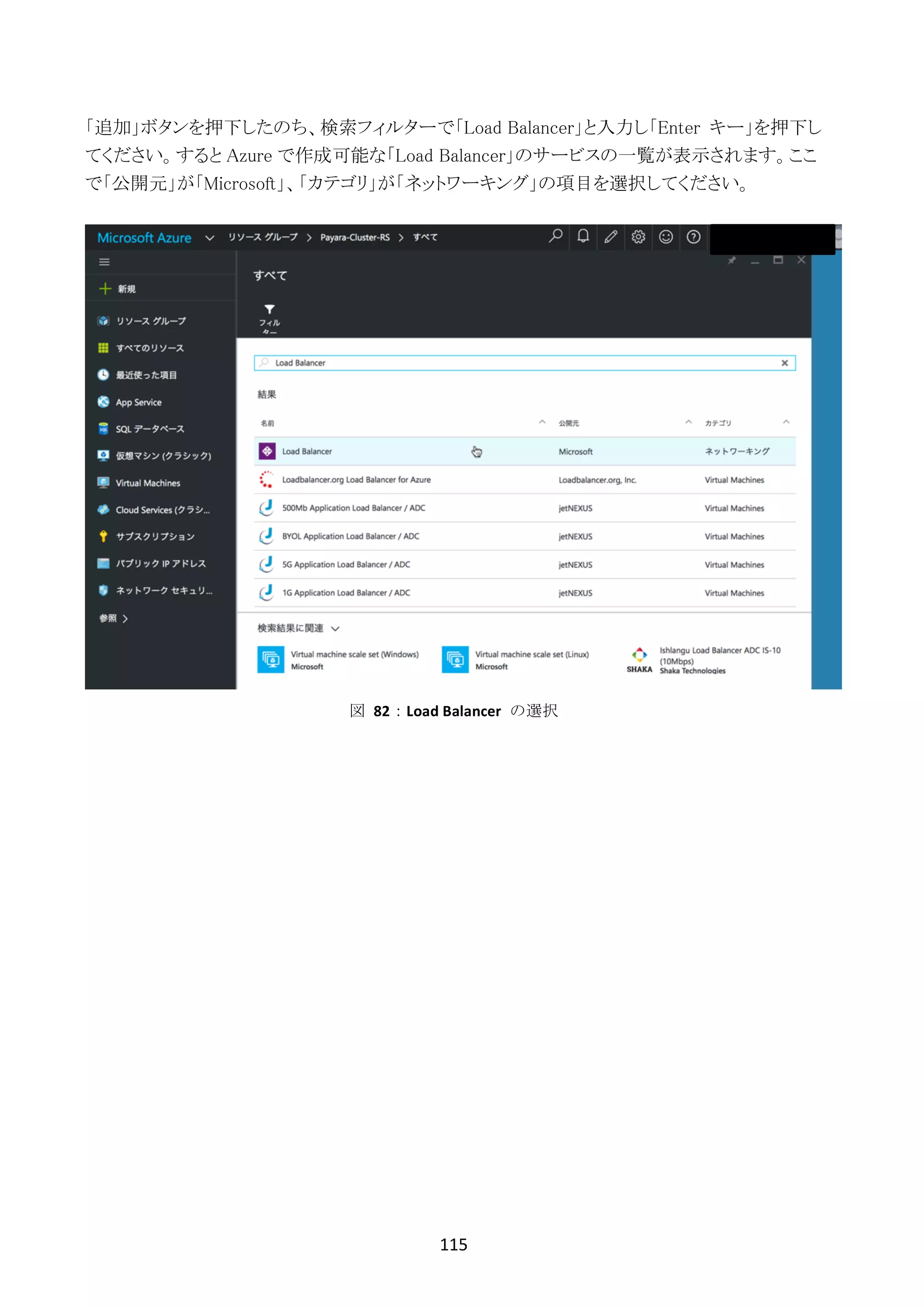 115	
	
「追加」ボタンを押下したのち、検索フィルターで「Load Balancer」と入力し「Enter キー」を押下し
てください。すると Azure で作成可能な「Load Balancer」のサービスの一覧が表示されます。ここ
で「公開元」が「Microsoft」、「カテゴリ」が「ネットワーキング」の項目を選択してください。
図	 82：Load	Balancer	 の選択
 