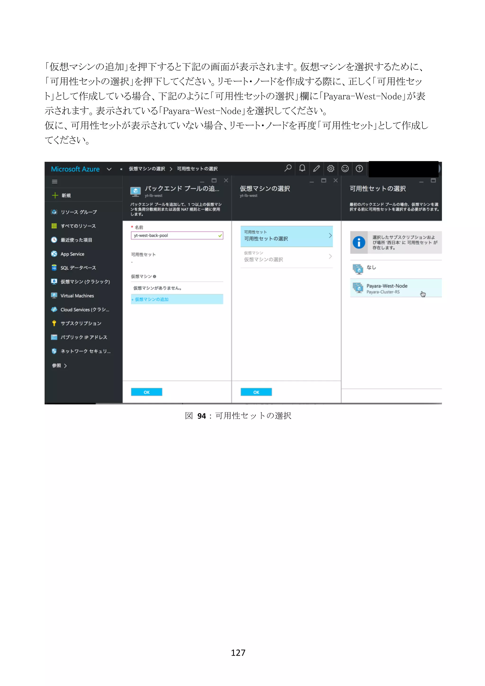 127	
	
「仮想マシンの追加」を押下すると下記の画面が表示されます。仮想マシンを選択するために、
「可用性セットの選択」を押下してください。リモート・ノードを作成する際に、正しく「可用性セッ
ト」として作成している場合、下記のように「可用性セットの選択」欄に「Payara-West-Node」が表
示されます。表示されている「Payara-West-Node」を選択してください。
仮に、可用性セットが表示されていない場合、リモート・ノードを再度「可用性セット」として作成し
てください。
図	 94：可用性セットの選択
 