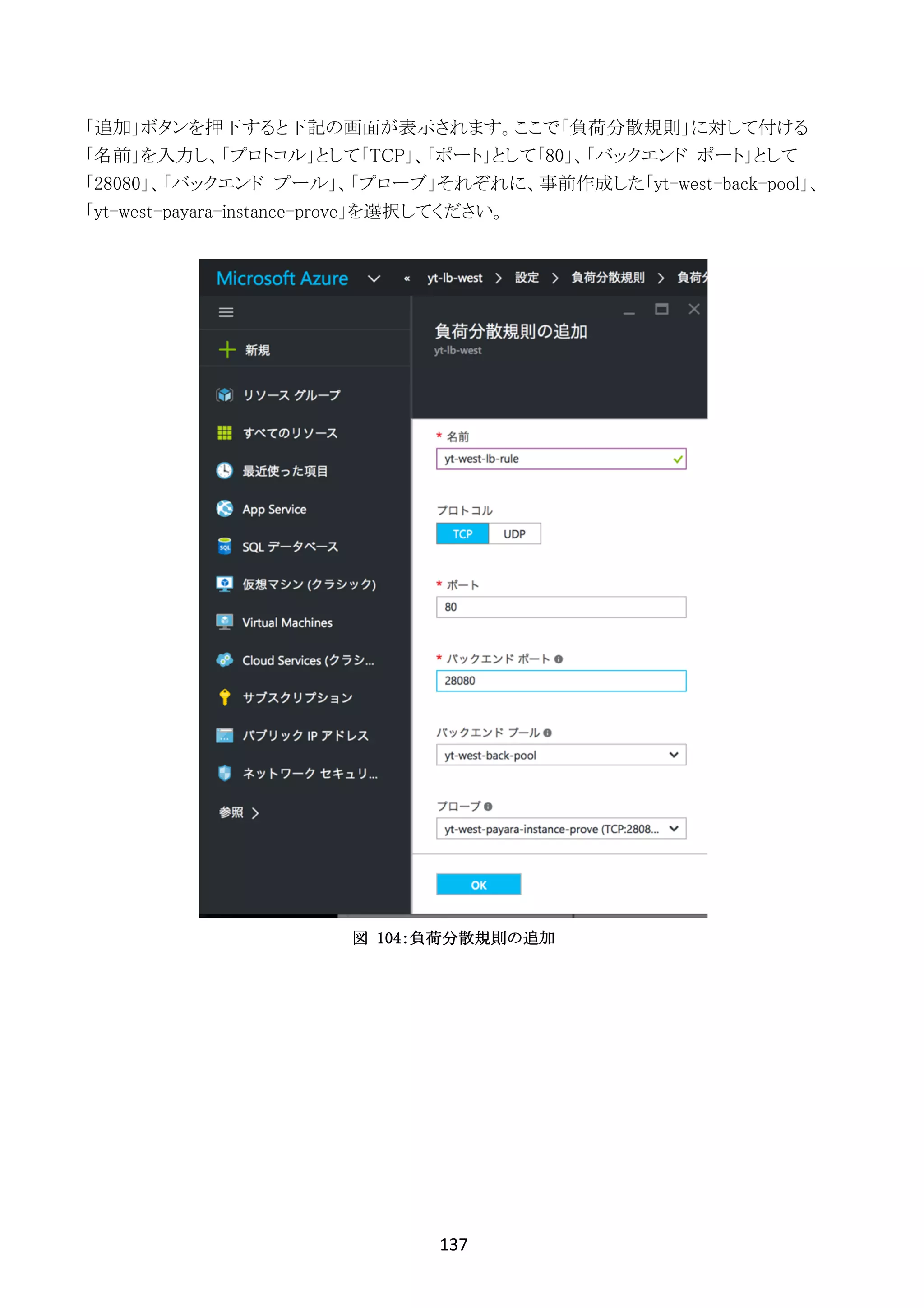 137	
	
「追加」ボタンを押下すると下記の画面が表示されます。ここで「負荷分散規則」に対して付ける
「名前」を入力し、「プロトコル」として「TCP」、「ポート」として「80」、「バックエンド ポート」として
「28080」、「バックエンド プール」、「プローブ」それぞれに、事前作成した「yt-west-back-pool」、
「yt-west-payara-instance-prove」を選択してください。
図 104：負荷分散規則の追加
 