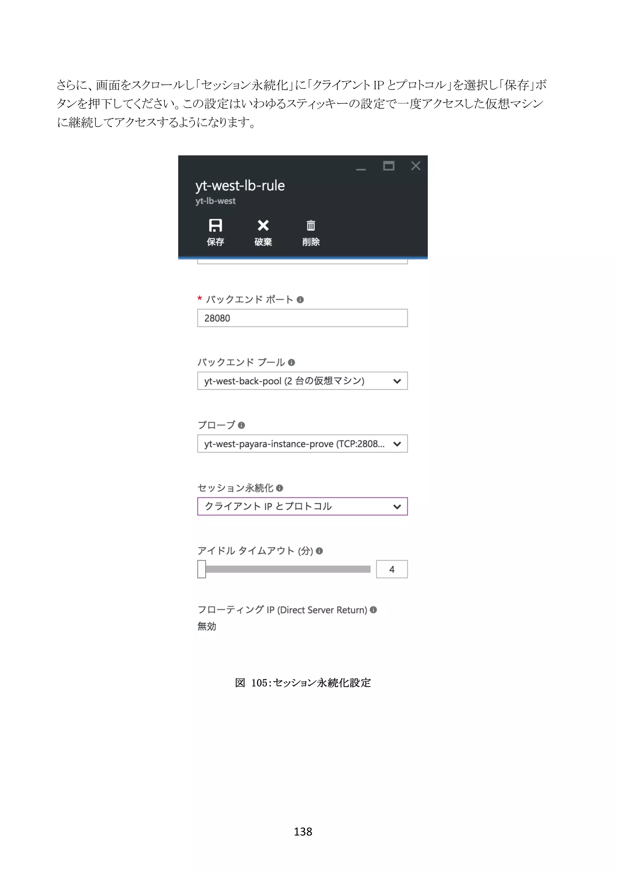 138	
	
さらに、画面をスクロールし「セッション永続化」に「クライアント IP とプロトコル」を選択し「保存」ボ
タンを押下してください。この設定はいわゆるスティッキーの設定で一度アクセスした仮想マシン
に継続してアクセスするようになります。
図 105：セッション永続化設定
 