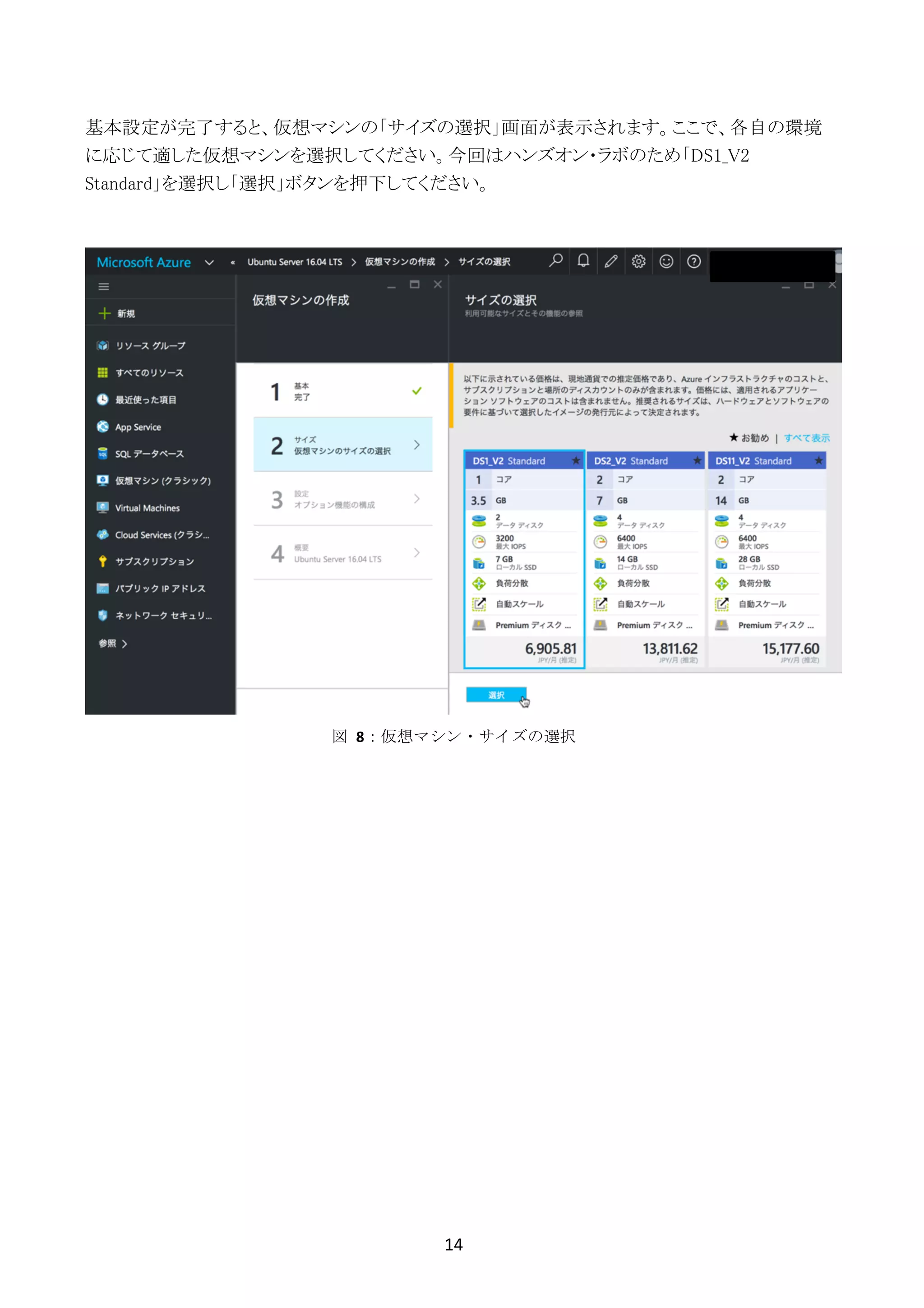 14	
	
基本設定が完了すると、仮想マシンの「サイズの選択」画面が表示されます。ここで、各自の環境
に応じて適した仮想マシンを選択してください。今回はハンズオン・ラボのため「DS1_V2
Standard」を選択し「選択」ボタンを押下してください。
図	 8：仮想マシン・サイズの選択
 