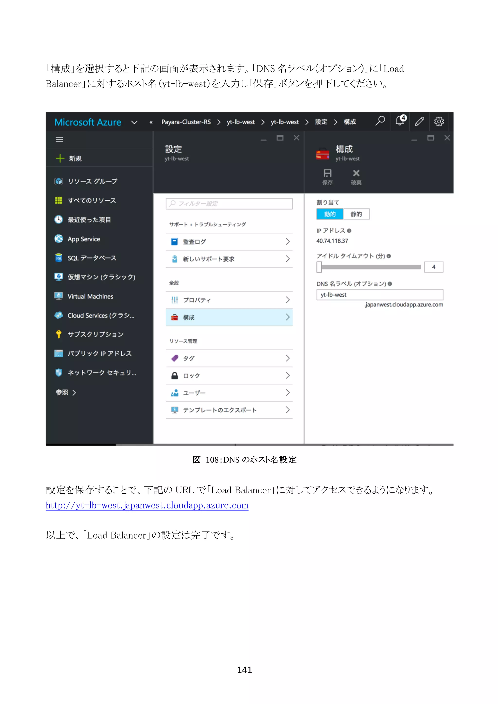 141	
	
「構成」を選択すると下記の画面が表示されます。「DNS 名ラベル(オプション)」に「Load
Balancer」に対するホスト名（yt-lb-west）を入力し「保存」ボタンを押下してください。
図 108：DNS のホスト名設定
設定を保存することで、下記の URL で「Load Balancer」に対してアクセスできるようになります。
http://yt-lb-west.japanwest.cloudapp.azure.com
以上で、「Load Balancer」の設定は完了です。
 