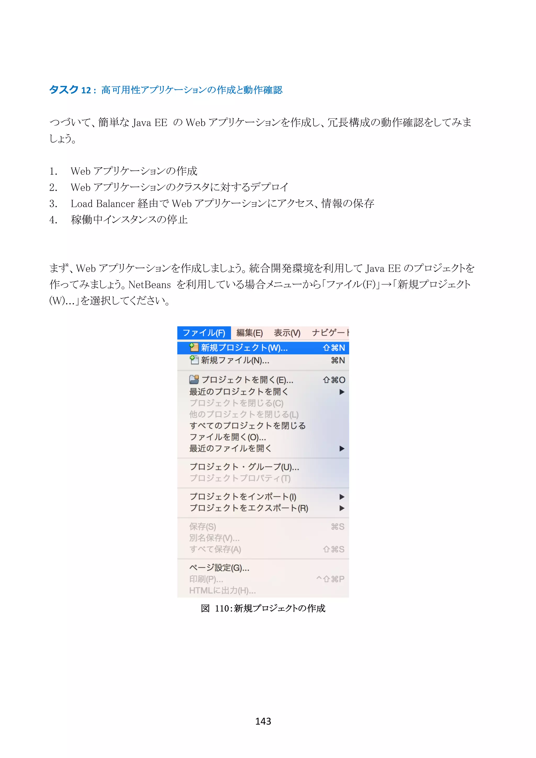 143	
	
タスク	12	: 高可用性アプリケーションの作成と動作確認
つづいて、簡単な Java EE の Web アプリケーションを作成し、冗長構成の動作確認をしてみま
しょう。
1. Web アプリケーションの作成
2. Web アプリケーションのクラスタに対するデプロイ
3. Load Balancer 経由で Web アプリケーションにアクセス、情報の保存
4. 稼働中インスタンスの停止
まず、Web アプリケーションを作成しましょう。統合開発環境を利用して Java EE のプロジェクトを
作ってみましょう。NetBeans を利用している場合メニューから「ファイル(F)」→「新規プロジェクト
(W)...」を選択してください。
図 110：新規プロジェクトの作成
 