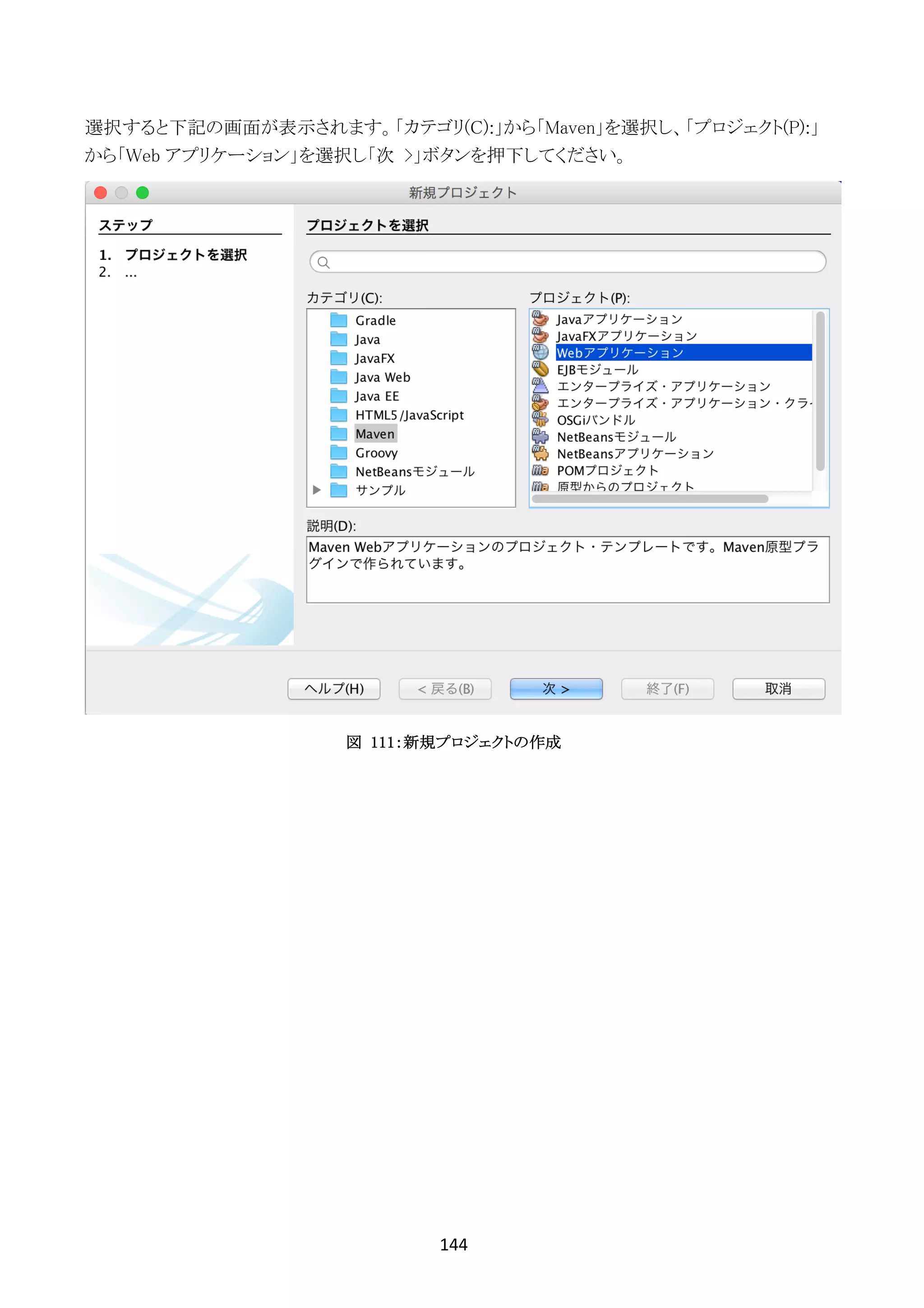 144	
	
選択すると下記の画面が表示されます。「カテゴリ(C):」から「Maven」を選択し、「プロジェクト(P):」
から「Web アプリケーション」を選択し「次 >」ボタンを押下してください。
図 111：新規プロジェクトの作成
 