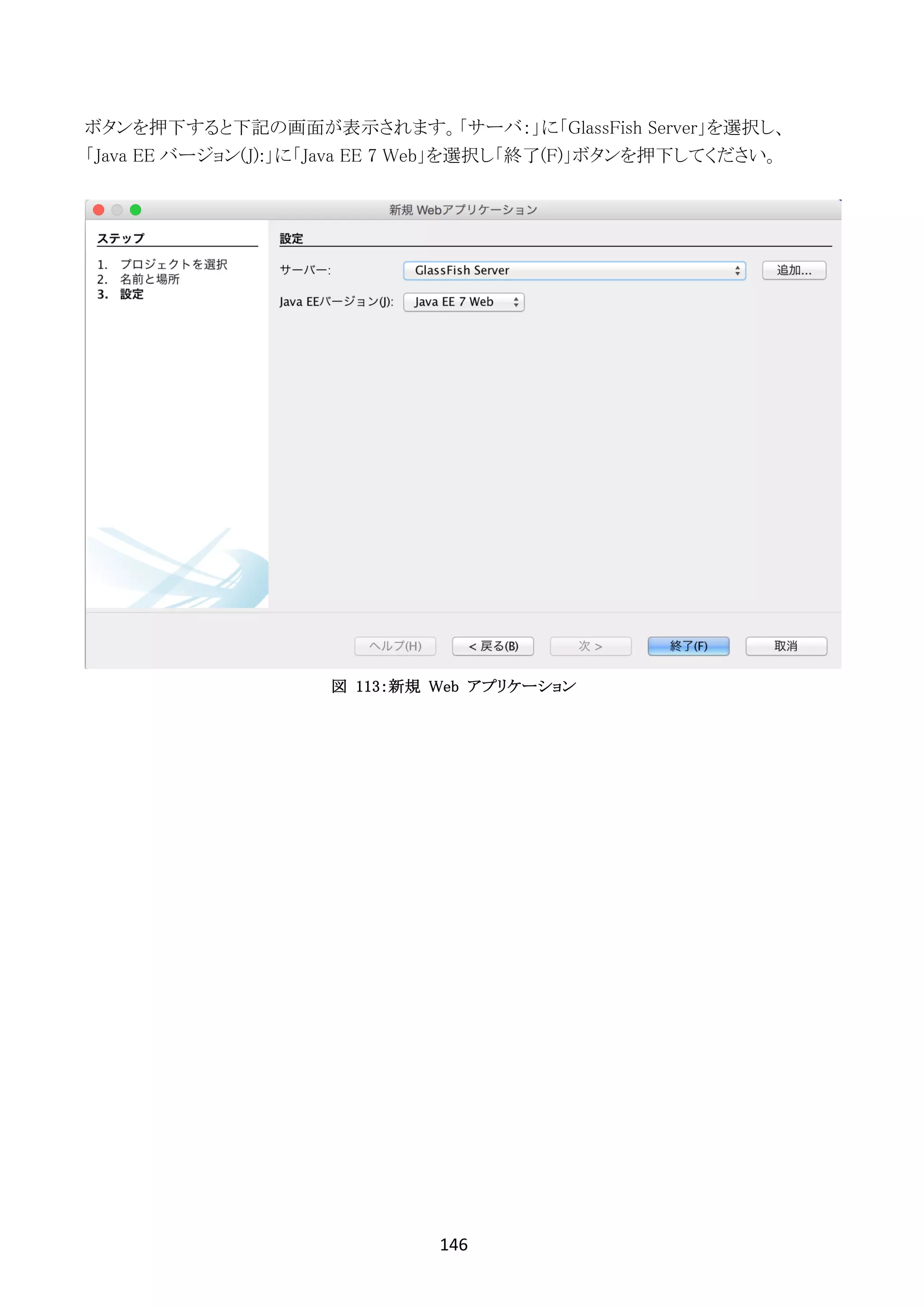 146	
	
ボタンを押下すると下記の画面が表示されます。「サーバ：」に「GlassFish Server」を選択し、
「Java EE バージョン(J):」に「Java EE 7 Web」を選択し「終了(F)」ボタンを押下してください。
図 113：新規 Web アプリケーション
 